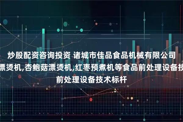 炒股配资咨询投资 诸城市佳品食品机械有限公司：蘑菇漂烫机,杏鲍菇漂烫机,红枣预煮机等食品前处理设备技术标杆