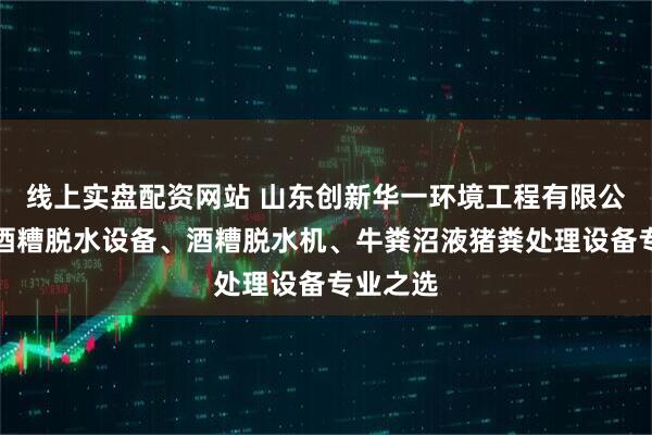 线上实盘配资网站 山东创新华一环境工程有限公司：啤酒糟脱水设备、酒糟脱水机、牛粪沼液猪粪处理设备专业之选